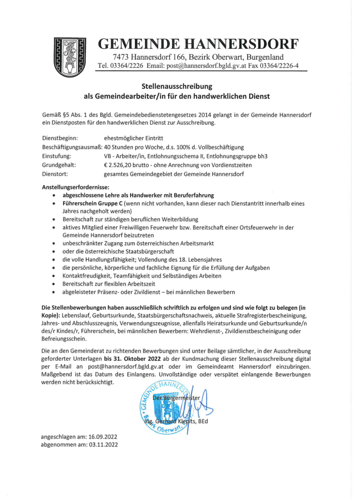 Stellenausschreibung 
als Gemeindearbeiter/in für den handwerklichen Dienst
 
Gemäß §S Abs. 1 des Bgld. Gemeindebedienstetengesetzes 2014 gelangt in der Gemeinde Hannersdorf ein Dienstposten für den handwerklichen Dienst zur Ausschreibung.
Dienstbeginn: ehestmöglicher Eintritt
Beschäftigungsausmaß: 40 Stunden pro Woche, d.s. 100% d. Vollbeschäftigung